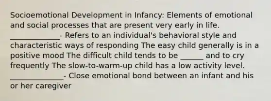 Socioemotional Development in Infancy: Elements of emotional and social processes that are present very early in life. _____________- Refers to an individual's behavioral style and characteristic ways of responding The easy child generally is in a positive mood The difficult child tends to be ______ and to cry frequently The slow-to-warm-up child has a low activity level. ______________- Close emotional bond between an infant and his or her caregiver