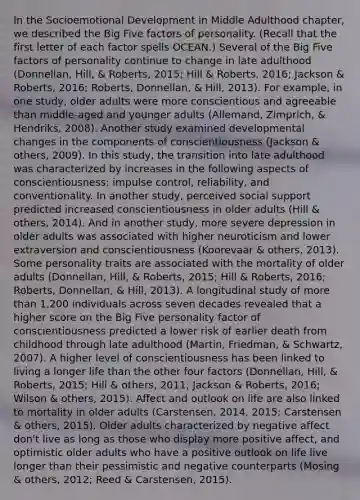 In the Socioemotional Development in Middle Adulthood chapter, we described the Big Five factors of personality. (Recall that the first letter of each factor spells OCEAN.) Several of the Big Five factors of personality continue to change in late adulthood (Donnellan, Hill, & Roberts, 2015; Hill & Roberts, 2016; Jackson & Roberts, 2016; Roberts, Donnellan, & Hill, 2013). For example, in one study, older adults were more conscientious and agreeable than middle-aged and younger adults (Allemand, Zimprich, & Hendriks, 2008). Another study examined developmental changes in the components of conscientiousness (Jackson & others, 2009). In this study, the transition into late adulthood was characterized by increases in the following aspects of conscientiousness: impulse control, reliability, and conventionality. In another study, perceived social support predicted increased conscientiousness in older adults (Hill & others, 2014). And in another study, more severe depression in older adults was associated with higher neuroticism and lower extraversion and conscientiousness (Koorevaar & others, 2013). Some personality traits are associated with the mortality of older adults (Donnellan, Hill, & Roberts, 2015; Hill & Roberts, 2016; Roberts, Donnellan, & Hill, 2013). A longitudinal study of more than 1,200 individuals across seven decades revealed that a higher score on the Big Five personality factor of conscientiousness predicted a lower risk of earlier death from childhood through late adulthood (Martin, Friedman, & Schwartz, 2007). A higher level of conscientiousness has been linked to living a longer life than the other four factors (Donnellan, Hill, & Roberts, 2015; Hill & others, 2011; Jackson & Roberts, 2016; Wilson & others, 2015). Affect and outlook on life are also linked to mortality in older adults (Carstensen, 2014, 2015; Carstensen & others, 2015). Older adults characterized by negative affect don't live as long as those who display more positive affect, and optimistic older adults who have a positive outlook on life live longer than their pessimistic and negative counterparts (Mosing & others, 2012; Reed & Carstensen, 2015).