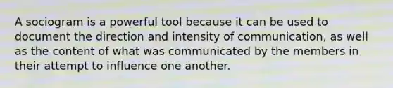 A sociogram is a powerful tool because it can be used to document the direction and intensity of communication, as well as the content of what was communicated by the members in their attempt to influence one another.