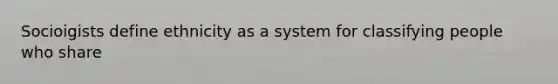 Socioigists define ethnicity as a system for classifying people who share