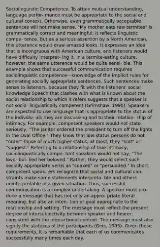 Sociolinguistic Competence. To attain mutual understanding, language perfor- mance must be appropriate to the social and cultural context. Otherwise, even grammatically acceptable sentences will not make sense. "My mother eats raw termites" is grammatically correct and meaningful; it reflects linguistic compe- tence. But as a serious assertion by a North American, this utterance would draw amazed looks. It expresses an idea that is incongruous with American culture, and listeners would have difficulty interpret- ing it. In a termite-eating culture, however, the same utterance would be quite sensi- ble. This example shows that successful communication requires sociolinguistic competence—knowledge of the implicit rules for generating socially appropriate sentences. Such sentences make sense to listeners, because they fit with the listeners' social knowledge Speech that clashes with what is known about the social relationship to which it refers suggests that a speaker is not socio- linguistically competent (Grimshaw, 1990). Speakers are expected to use language that is appropriate to the status of the individu- als they are discussing and to their relation- ship of intimacy. For example, competent speakers would not state seriously, "The janitor ordered the president to turn off the lights in the Oval Office." They know that low-status persons do not "order" those of much higher status; at most, they "hint" or "suggest." Referring to a relationship of true intimacy, sociolinguistically compe- tent speakers would not say, "The lover bul- lied her beloved." Rather, they would select such socially appropriate verbs as "coaxed" or "persuaded." In short, competent speak- ers recognize that social and cultural con- straints make some statements interpreta- ble and others uninterpretable in a given situation. Thus, successful communication is a complex undertaking. A speaker must pro- duce a message that has not only an appro- priate literal meaning, but also an inten- tion or goal appropriate to the relationship and setting. The message must reflect the present degree of intersubjectivity between speaker and hearer, consistent with the interactional context. The message must also signify the statuses of the participants (Geis, 1995). Given these requirements, it is remarkable that each of us communicates successfully many times each day.