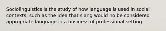 Sociolinguistics is the study of how language is used in social contexts, such as the idea that slang would no be considered appropriate language in a business of professional setting