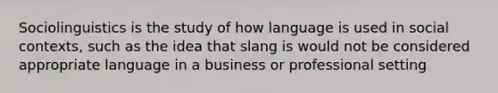 Sociolinguistics is the study of how language is used in social contexts, such as the idea that slang is would not be considered appropriate language in a business or professional setting