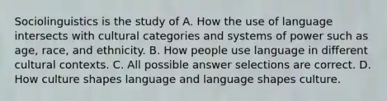 Sociolinguistics is the study of A. How the use of language intersects with cultural categories and systems of power such as age, race, and ethnicity. B. How people use language in different cultural contexts. C. All possible answer selections are correct. D. How culture shapes language and language shapes culture.