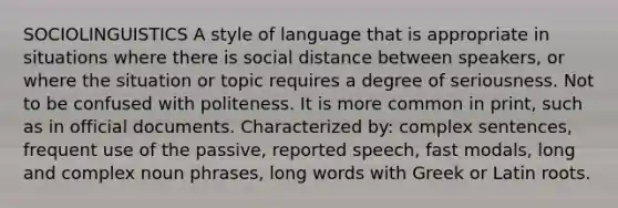 SOCIOLINGUISTICS A style of language that is appropriate in situations where there is social distance between speakers, or where the situation or topic requires a degree of seriousness. Not to be confused with politeness. It is more common in print, such as in official documents. Characterized by: complex sentences, frequent use of the passive, reported speech, fast modals, long and complex noun phrases, long words with Greek or Latin roots.