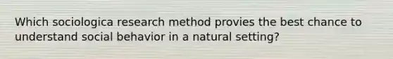 Which sociologica research method provies the best chance to understand social behavior in a natural setting?