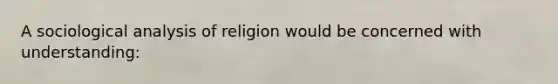 A sociological analysis of religion would be concerned with understanding: