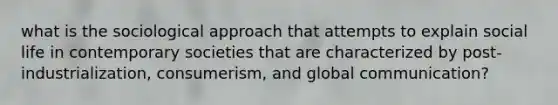 what is the sociological approach that attempts to explain social life in contemporary societies that are characterized by post-industrialization​, consumerism, and global communication?