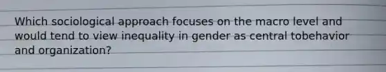 Which sociological approach focuses on the macro level and would tend to view inequality in gender as central tobehavior and organization?