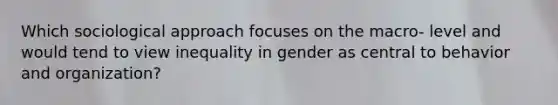 Which sociological approach focuses on the macro- level and would tend to view inequality in gender as central to behavior and organization?