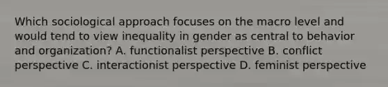 Which sociological approach focuses on the macro level and would tend to view inequality in gender as central to behavior and organization? A. functionalist perspective B. conflict perspective C. interactionist perspective D. feminist perspective