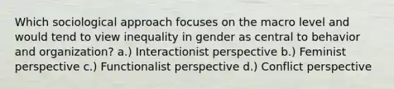 Which sociological approach focuses on the macro level and would tend to view inequality in gender as central to behavior and organization? a.) Interactionist perspective b.) Feminist perspective c.) Functionalist perspective d.) Conflict perspective