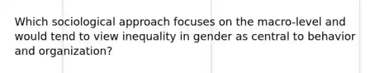 Which sociological approach focuses on the macro-level and would tend to view inequality in gender as central to behavior and organization?