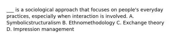 ___ is a sociological approach that focuses on people's everyday practices, especially when interaction is involved. A. Symbolicstructuralism B. Ethnomethodology C. Exchange theory D. Impression management