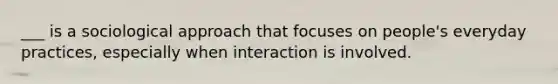 ___ is a sociological approach that focuses on people's everyday practices, especially when interaction is involved.