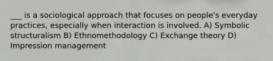 ___ is a sociological approach that focuses on people's everyday practices, especially when interaction is involved. A) Symbolic structuralism B) Ethnomethodology C) Exchange theory D) Impression management