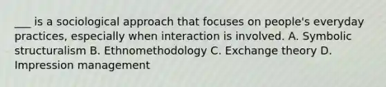 ___ is a sociological approach that focuses on people's everyday practices, especially when interaction is involved. A. Symbolic structuralism B. Ethnomethodology C. Exchange theory D. Impression management