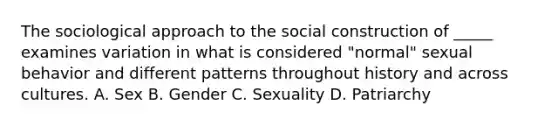 The sociological approach to the social construction of _____ examines variation in what is considered "normal" sexual behavior and different patterns throughout history and across cultures. A. Sex B. Gender C. Sexuality D. Patriarchy