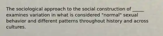 The sociological approach to the social construction of _____ examines variation in what is considered "normal" sexual behavior and different patterns throughout history and across cultures.