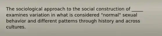 The sociological approach to the social construction of _____ examines variation in what is considered "normal" sexual behavior and different patterns through history and across cultures.