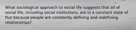 What sociological approach to social life suggests that all of social life, including social institutions, are in a constant state of flux because people are constantly defining and redefining relationships?