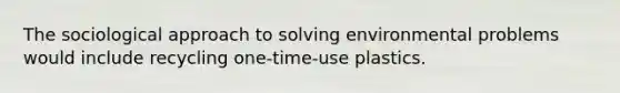 The sociological approach to solving environmental problems would include recycling one-time-use plastics.