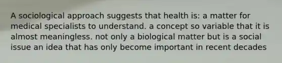 A sociological approach suggests that health is: a matter for medical specialists to understand. a concept so variable that it is almost meaningless. not only a biological matter but is a social issue an idea that has only become important in recent decades