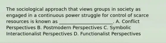 The sociological approach that views groups in society as engaged in a continuous power struggle for control of scarce resources is known as _______________________. A. Conflict Perspectives B. Postmodern Perspectives C. Symbolic Interactionalist Perspectives D. Functionalist Perspectives