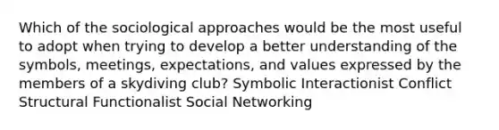 Which of the sociological approaches would be the most useful to adopt when trying to develop a better understanding of the symbols, meetings, expectations, and values expressed by the members of a skydiving club? Symbolic Interactionist Conflict Structural Functionalist Social Networking