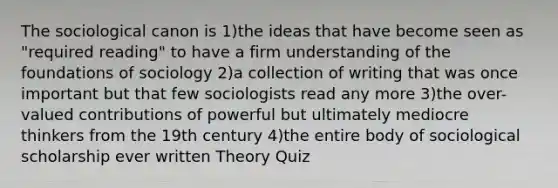 The sociological canon is 1)the ideas that have become seen as "required reading" to have a firm understanding of the foundations of sociology 2)a collection of writing that was once important but that few sociologists read any more 3)the over-valued contributions of powerful but ultimately mediocre thinkers from the 19th century 4)the entire body of sociological scholarship ever written Theory Quiz