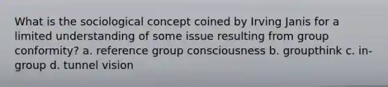 What is the sociological concept coined by Irving Janis for a limited understanding of some issue resulting from group conformity? a. reference group consciousness b. groupthink c. in-group d. tunnel vision