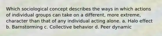 Which sociological concept describes the ways in which actions of individual groups can take on a different, more extreme, character than that of any individual acting alone. a. Halo effect b. Barnstorming c. Collective behavior d. Peer dynamic