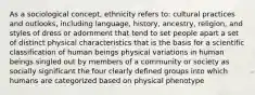 As a sociological concept, ethnicity refers to: cultural practices and outlooks, including language, history, ancestry, religion, and styles of dress or adornment that tend to set people apart a set of distinct physical characteristics that is the basis for a scientific classification of human beings physical variations in human beings singled out by members of a community or society as socially significant the four clearly defined groups into which humans are categorized based on physical phenotype