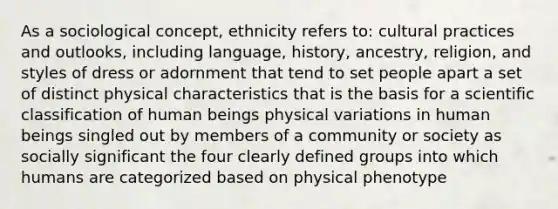 As a sociological concept, ethnicity refers to: cultural practices and outlooks, including language, history, ancestry, religion, and styles of dress or adornment that tend to set people apart a set of distinct physical characteristics that is the basis for a scientific classification of human beings physical variations in human beings singled out by members of a community or society as socially significant the four clearly defined groups into which humans are categorized based on physical phenotype