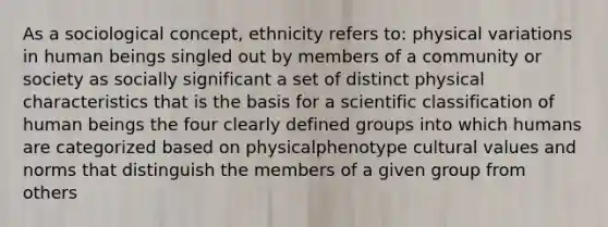 As a sociological concept, ethnicity refers to: physical variations in human beings singled out by members of a community or society as socially significant a set of distinct physical characteristics that is the basis for a scientific classification of human beings the four clearly defined groups into which humans are categorized based on physicalphenotype cultural values and norms that distinguish the members of a given group from others