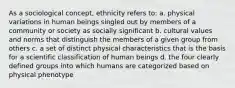 As a sociological concept, ethnicity refers to: a. physical variations in human beings singled out by members of a community or society as socially significant b. cultural values and norms that distinguish the members of a given group from others c. a set of distinct physical characteristics that is the basis for a scientific classification of human beings d. the four clearly defined groups into which humans are categorized based on physical phenotype