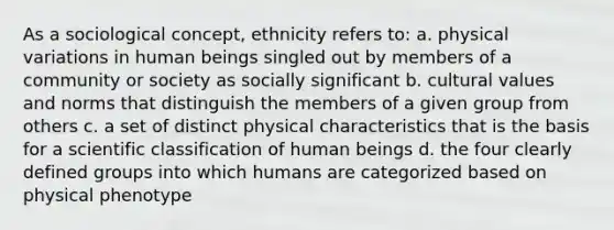 As a sociological concept, ethnicity refers to: a. physical variations in human beings singled out by members of a community or society as socially significant b. cultural values and norms that distinguish the members of a given group from others c. a set of distinct physical characteristics that is the basis for a scientific classification of human beings d. the four clearly defined groups into which humans are categorized based on physical phenotype