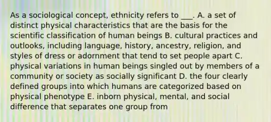 As a sociological concept, ethnicity refers to ___. A. a set of distinct physical characteristics that are the basis for the scientific classification of human beings B. cultural practices and outlooks, including language, history, ancestry, religion, and styles of dress or adornment that tend to set people apart C. physical variations in human beings singled out by members of a community or society as socially significant D. the four clearly defined groups into which humans are categorized based on physical phenotype E. inborn physical, mental, and social difference that separates one group from