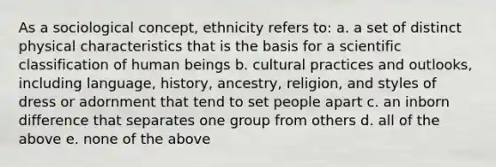 As a sociological concept, ethnicity refers to: a. a set of distinct physical characteristics that is the basis for a scientific classification of human beings b. cultural practices and outlooks, including language, history, ancestry, religion, and styles of dress or adornment that tend to set people apart c. an inborn difference that separates one group from others d. all of the above e. none of the above