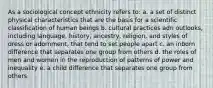 As a sociological concept ethnicity refers to: a. a set of distinct physical characteristics that are the basis for a scientific classification of human beings b. cultural practices adn outlooks, including language, history, ancestry, religion, and styles of dress or adornment, that tend to set people apart c. an inborn difference that separates one group from others d. the roles of men and women in the reproduction of patterns of power and inequality e. a child difference that separates one group from others