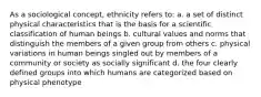 As a sociological concept, ethnicity refers to: a. a set of distinct physical characteristics that is the basis for a scientific classification of human beings b. cultural values and norms that distinguish the members of a given group from others c. physical variations in human beings singled out by members of a community or society as socially significant d. the four clearly defined groups into which humans are categorized based on physical phenotype