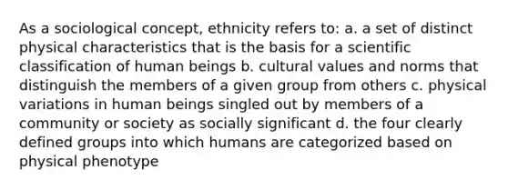 As a sociological concept, ethnicity refers to: a. a set of distinct physical characteristics that is the basis for a scientific classification of human beings b. cultural values and norms that distinguish the members of a given group from others c. physical variations in human beings singled out by members of a community or society as socially significant d. the four clearly defined groups into which humans are categorized based on physical phenotype