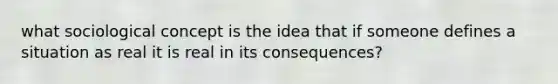 what sociological concept is the idea that if someone defines a situation as real it is real in its consequences?