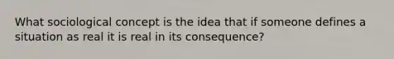 What sociological concept is the idea that if someone defines a situation as real it is real in its consequence?