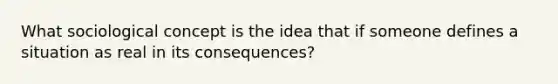 What sociological concept is the idea that if someone defines a situation as real in its consequences?