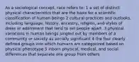 As a sociological concept, race refers to: 1 a set of distinct physical characteristics that are the basis for a scientific classification of human beings 2 cultural practices and outlooks, including language, history, ancestry, religion, and styles of dress or adornment that tend to set people apart. 3 physical variations in human beings singled out by members of a community or society as socially significant 4 the four clearly defined groups into which humans are categorized based on physical phenotype 5 inborn physical, medical, and social differences that separate one group from others