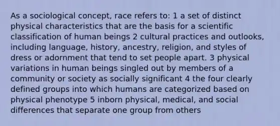 As a sociological concept, race refers to: 1 a set of distinct physical characteristics that are the basis for a scientific classification of human beings 2 cultural practices and outlooks, including language, history, ancestry, religion, and styles of dress or adornment that tend to set people apart. 3 physical variations in human beings singled out by members of a community or society as socially significant 4 the four clearly defined groups into which humans are categorized based on physical phenotype 5 inborn physical, medical, and social differences that separate one group from others