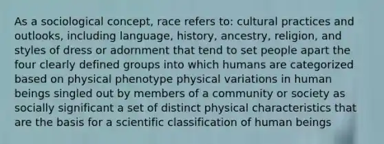 As a sociological concept, race refers to: cultural practices and outlooks, including language, history, ancestry, religion, and styles of dress or adornment that tend to set people apart the four clearly defined groups into which humans are categorized based on physical phenotype physical variations in human beings singled out by members of a community or society as socially significant a set of distinct physical characteristics that are the basis for a scientific classification of human beings