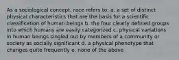 As a sociological concept, race refers to: a. a set of distinct physical characteristics that are the basis for a scientific classification of human beings b. the four clearly defined groups into which humans are easily categorized c. physical variations in human beings singled out by members of a community or society as socially significant d. a physical phenotype that changes quite frequently e. none of the above