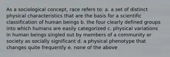 As a sociological concept, race refers to: a. a set of distinct physical characteristics that are the basis for a scientific classification of human beings b. the four clearly defined groups into which humans are easily categorized c. physical variations in human beings singled out by members of a community or society as socially significant d. a physical phenotype that changes quite frequently e. none of the above